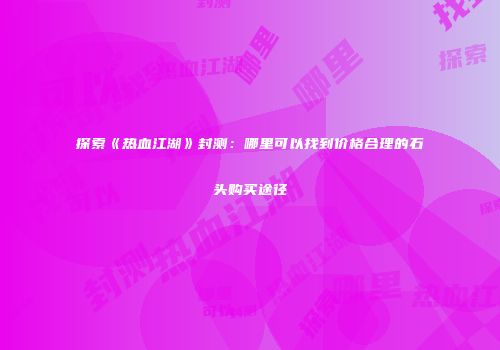 探索《热血江湖》封测：哪里可以找到价格合理的石头购买途径