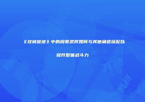 《攻城掠地》中的周泰武将如何与其他角色搭配以提升整体战斗力