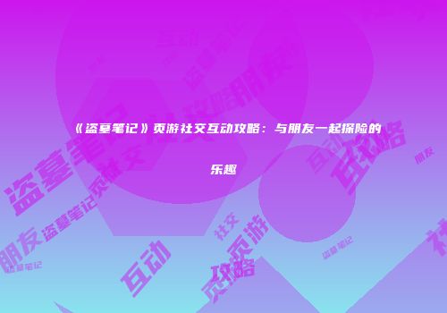 《盗墓笔记》页游社交互动攻略：与朋友一起探险的乐趣