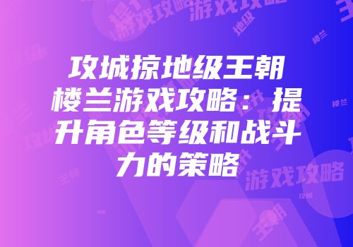 攻城掠地级王朝楼兰游戏攻略：提升角色等级和战斗力的策略
