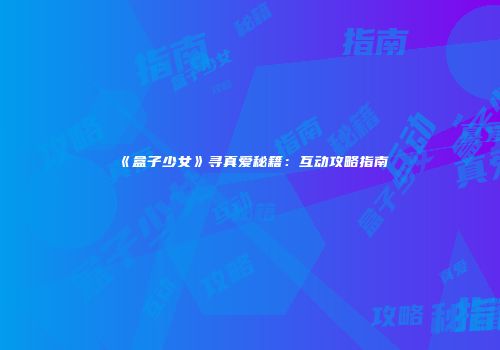 《盒子少女》寻真爱秘籍：互动攻略指南