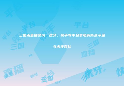 三国杀直播领域：虎牙、快手等平台表现解析及斗鱼与虎牙对比