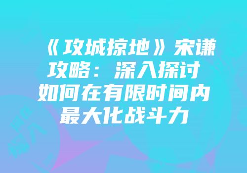 《攻城掠地》宋谦攻略：深入探讨如何在有限时间内最大化战斗力