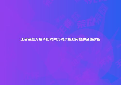 王者荣耀充值不扣钱或充钱未扣款问题的全面解析