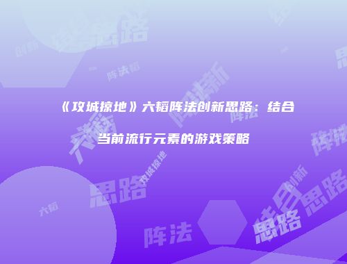 《攻城掠地》六韬阵法创新思路：结合当前流行元素的游戏策略