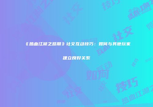 《热血江湖之路期》社交互动技巧：如何与其他玩家建立良好关系