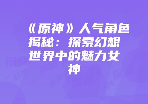 《原神》人气角色揭秘：探索幻想世界中的魅力女神