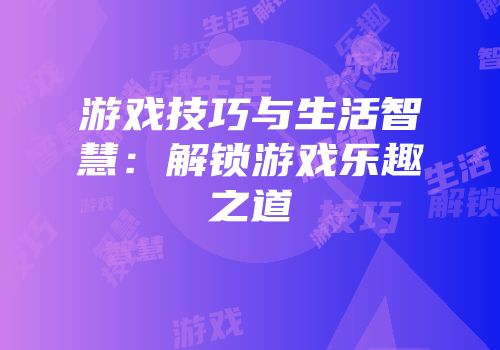 游戏技巧与生活智慧：解锁游戏乐趣之道