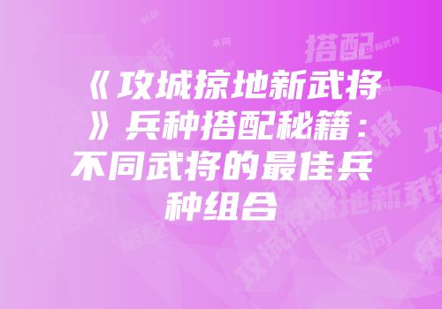 《攻城掠地新武将》兵种搭配秘籍：不同武将的最佳兵种组合