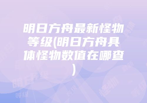 明日方舟最新怪物等级(明日方舟具体怪物数值在哪查)