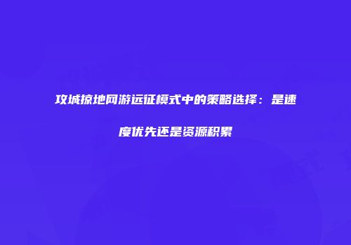 攻城掠地网游远征模式中的策略选择：是速度优先还是资源积累