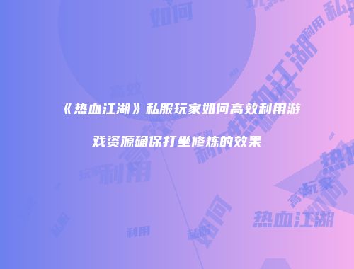 《热血江湖》私服玩家如何高效利用游戏资源确保打坐修炼的效果