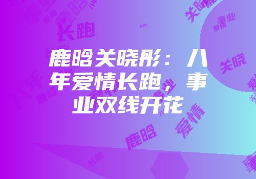 鹿晗关晓彤：八年爱情长跑，事业双线开花