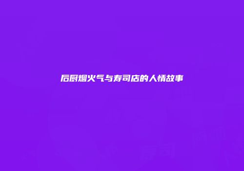 后厨烟火气与寿司店的人情故事