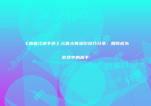《热血江湖手游》元素大师进阶技巧分享：如何成为游戏中的高手