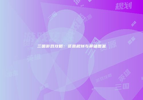 三国游戏攻略：资源规划与英雄图鉴