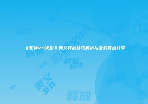 《死神VS火影》奥义释放技巧解析与游戏亮点分享