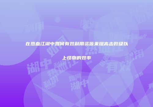 在热血江湖中如何有效利用资源来提高击败级以上怪物的效率