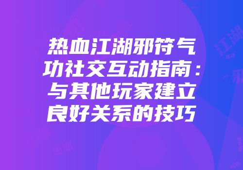 热血江湖邪符气功社交互动指南：与其他玩家建立良好关系的技巧