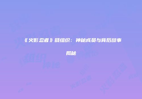 《火影忍者》晓组织：神秘成员与背后故事揭秘