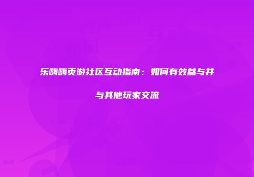 乐嗨嗨页游社区互动指南：如何有效参与并与其他玩家交流