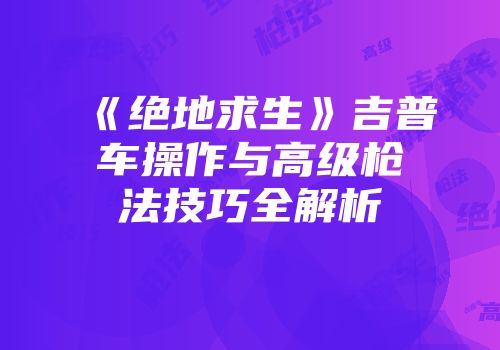 《绝地求生》吉普车操作与高级枪法技巧全解析