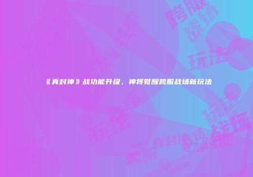 《真封神》战功能升级，神将觉醒跨服战场新玩法