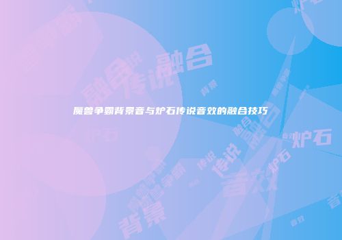 魔兽争霸背景音与炉石传说音效的融合技巧