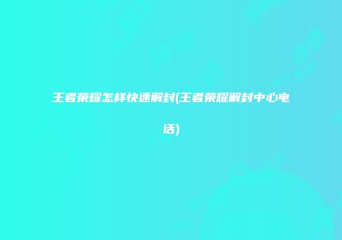 王者荣耀怎样快速解封(王者荣耀解封中心电话)