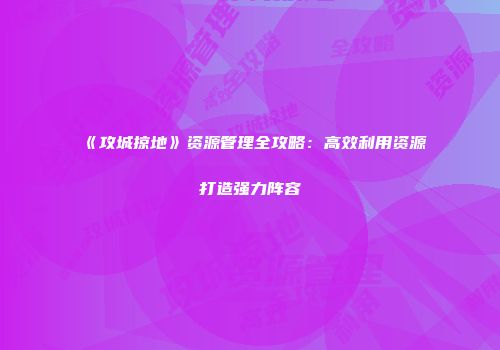 《攻城掠地》资源管理全攻略：高效利用资源打造强力阵容