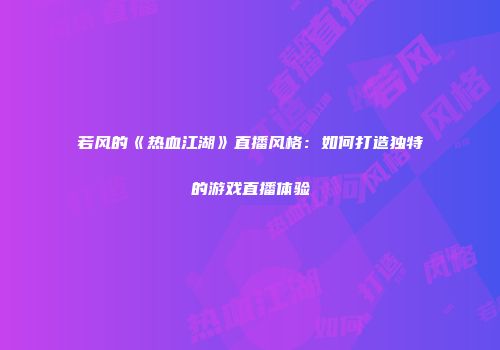 若风的《热血江湖》直播风格：如何打造独特的游戏直播体验