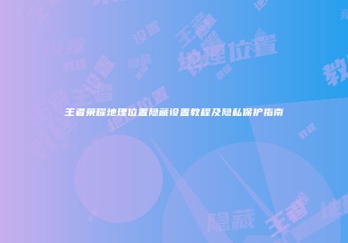 王者荣耀地理位置隐藏设置教程及隐私保护指南