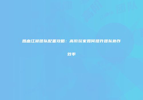 热血江湖团队配置攻略：高阶玩家如何提升团队协作效率