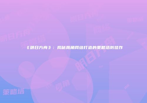 《明日方舟》：揭秘鹰角网络打造的策略塔防佳作