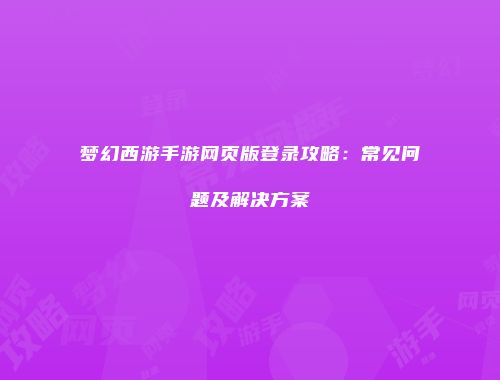 梦幻西游手游网页版登录攻略：常见问题及解决方案