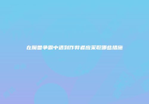 在魔兽争霸中遇到作弊者应采取哪些措施