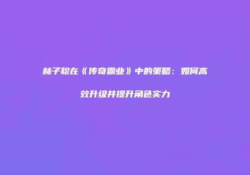 林子聪在《传奇霸业》中的策略：如何高效升级并提升角色实力