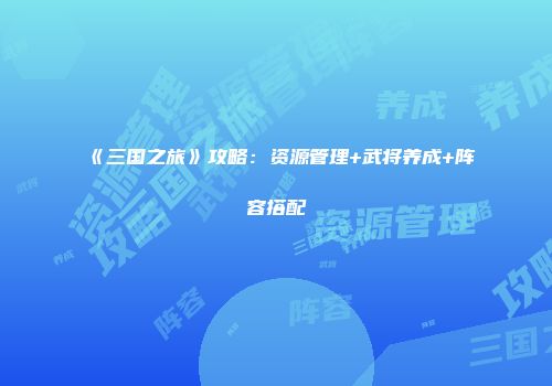 《三国之旅》攻略：资源管理+武将养成+阵容搭配