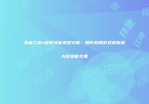 热血江湖z枪客技能视频攻略：如何利用游戏机制最大化技能效果