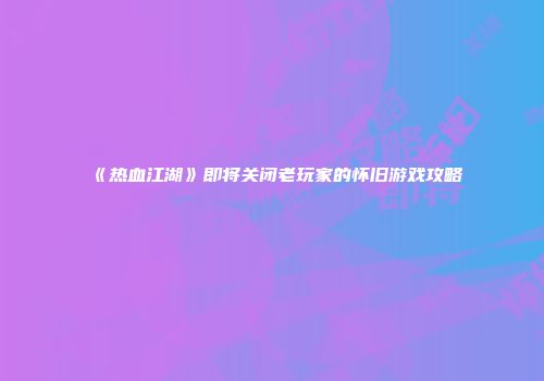 《热血江湖》即将关闭老玩家的怀旧游戏攻略