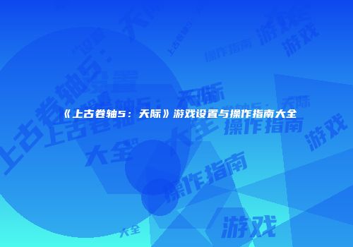 《上古卷轴5：天际》游戏设置与操作指南大全