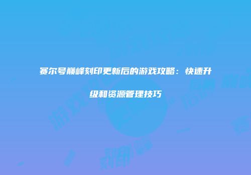 赛尔号巅峰刻印更新后的游戏攻略：快速升级和资源管理技巧