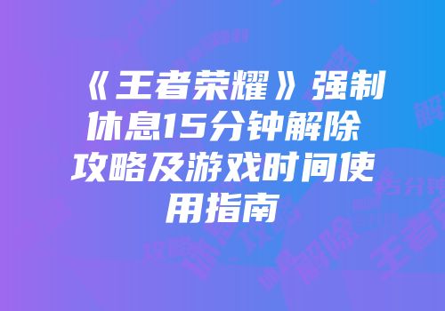 《王者荣耀》强制休息15分钟解除攻略及游戏时间使用指南
