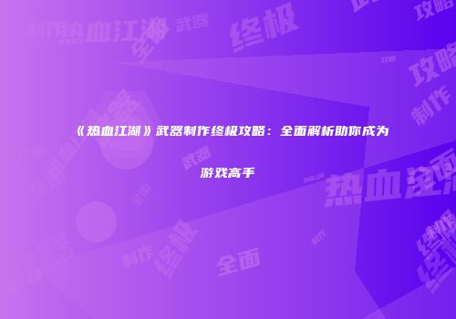 《热血江湖》武器制作终极攻略：全面解析助你成为游戏高手