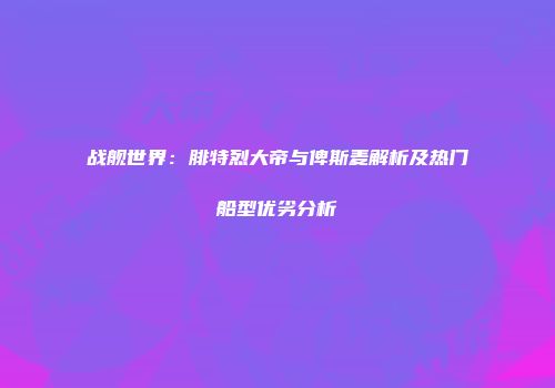 战舰世界：腓特烈大帝与俾斯麦解析及热门船型优劣分析