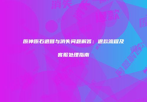 原神原石退回与消失问题解答：退款流程及客服处理指南