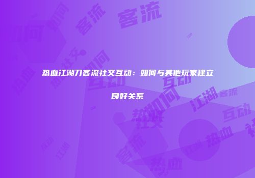 热血江湖刀客流社交互动：如何与其他玩家建立良好关系