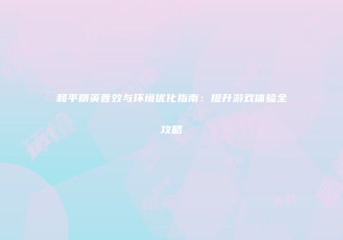 和平精英音效与环境优化指南：提升游戏体验全攻略