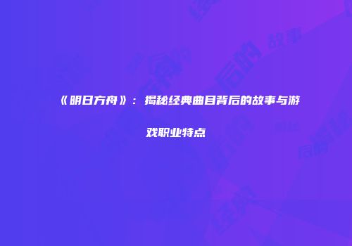 《明日方舟》：揭秘经典曲目背后的故事与游戏职业特点