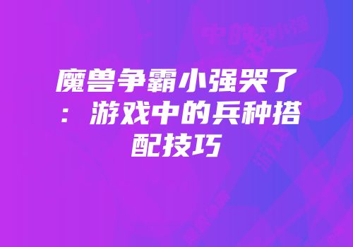 魔兽争霸小强哭了：游戏中的兵种搭配技巧